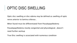 OPTIC DISC SWELLING
Optic disc swelling or disc edema may be defined as swelling of optic
nerve anterior to lamina cribrosa .
When found must be differentiated from Pseudopapilledema
Pseudopapilledema mostly congenital and physiological , doesn’t
need further workup
True Disc swelling is associated with numerous condition
 