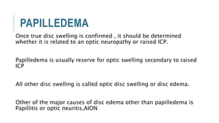 PAPILLEDEMA
Once true disc swelling is confirmed , it should be determined
whether it is related to an optic neuropathy or raised ICP.
Papilledema is usually reserve for optic swelling secondary to raised
ICP
All other disc swelling is called optic disc swelling or disc edema.
Other of the major causes of disc edema other than papilledema is
Papillitis or optic neuritis,AION
 