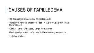 CAUSES OF PAPILLEDEMA
IIH( Idopathic Intracranial Hypertension)
Increased venous pressure : SSST ( superior Sagittal Sinus
Thrombosis)
ICSOL: Tumor ,Abscess, Large hematoma
Meningeal process: Infection, inflammation, neoplastic
Hydrocephalus
 