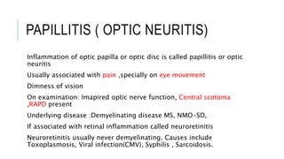 PAPILLITIS ( OPTIC NEURITIS)
Inflammation of optic papilla or optic disc is called papillitis or optic
neuritis
Usually associated with pain ,specially on eye movement
Dimness of vision
On examination: Imapired optic nerve function, Central scotoma
,RAPD present
Underlying disease :Demyelinating disease MS, NMO-SD,
If associated with retinal inflammation called neuroretinitis
Neuroretinitis usually never demyelinating. Causes include
Toxoplasmosis, Viral infection(CMV), Syphilis , Sarcoidosis.
 