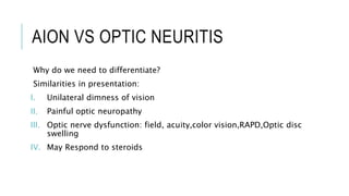AION VS OPTIC NEURITIS
Why do we need to differentiate?
Similarities in presentation:
I. Unilateral dimness of vision
II. Painful optic neuropathy
III. Optic nerve dysfunction: field, acuity,color vision,RAPD,Optic disc
swelling
IV. May Respond to steroids
 