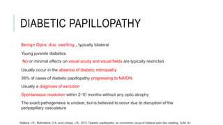 DIABETIC PAPILLOPATHY
Benign Optic disc swelling , typically bilateral
Young juvenile diabetics
No or minimal effects on visual acuity and visual fields are typically restricted.
Usually occur in the absence of diabetic retinopathy
36% of cases of diabetic papillopathy progressing to NAION.
Usually a diagnosis of exclution
Spontaneous resolution within 2-10 months without any optic atrophy
The exact pathogenesis is unclear, but is believed to occur due to disruption of the
peripapillary vasculature
Wallace, I.R., Mulholland, D.A. and Lindsay, J.R., 2012. Diabetic papillopathy: an uncommon cause of bilateral optic disc swelling. QJM: An
 