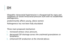 IIH
Idiopathic intracranial hypertension is characterised by signs and
symptoms of raised intracranial pressure (ICP) with no established
pathogenesis.
predominantly affects young, obese women
Pathogenesis has not been fully elucidated
Three main proposed mechanism
1. increased venous sinus pressure,
2. decreased CSF drainage across the arachnoid granulations or
lymphatics
3. enhanced CSF production at the choroid plexus
 