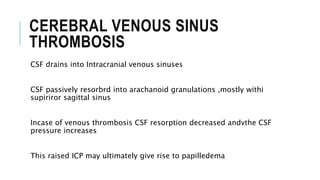 CEREBRAL VENOUS SINUS
THROMBOSIS
CSF drains into Intracranial venous sinuses
CSF passively resorbrd into arachanoid granulations ,mostly withi
supiriror sagittal sinus
Incase of venous thrombosis CSF resorption decreased andvthe CSF
pressure increases
This raised ICP may ultimately give rise to papilledema
 