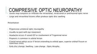 COMPRESIVE OPTIC NEUROPATHY
• Lesion may compress or infiltrate the intraorbital, intracranial or prechiasmal optic nerve
• Large and intraorbital lesions often produce optic disc swelling
Presentation
o Progressive unilateral optic neuropathy
o Usually no pain with eye movement
o Headache occurs if raised ICP or involvement of Trigeminal nerve
o Proptosis is common in orbital lesion
o Cranial nerve palsys occur if lesion extending to orbital apex, superior orbital fissure or
cavernous sinus.
o Early disc change: Swelling ; Late change : Optic Atrophy
 