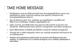 TAKE HOME MESSAGE
I. Papilledema must be differentiated from Pseudopapilledema cause true
papilledema needs extensive workup and specific treatment but
pseudopapilledema doesn’t.
II. Not all bilateral optic disc swellings are papilledema e.g,NMO,anti-
MOG,Toxic amblyopia, Diabetic papillopathy etc.
III. Optic neuritis and AION both may present with painful visual loss but
should be differentiated early specific management and better prognosis.
IV. Early differentiation of AAION and NAION is critical for medical management
V. Though IIH is called idiopathic there are multiple proposed mechanism for
its pathogenesis
VI. Diabetic and hypertensive patient both can present with Bilateral optic disc
swelling. In hypertension it’s a medical emergency but in diabetic papillopathy it
self limiting.
 