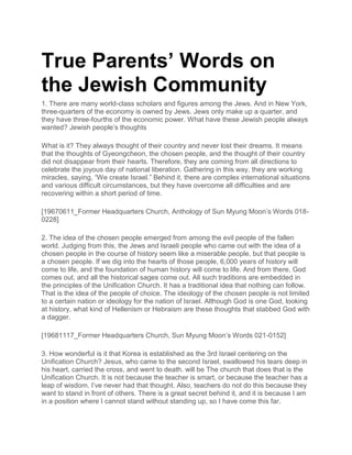 True Parents’ Words on
the Jewish Community
1. There are many world-class scholars and figures among the Jews. And in New York,
three-quarters of the economy is owned by Jews. Jews only make up a quarter, and
they have three-fourths of the economic power. What have these Jewish people always
wanted? Jewish people’s thoughts
What is it? They always thought of their country and never lost their dreams. It means
that the thoughts of Gyeongcheon, the chosen people, and the thought of their country
did not disappear from their hearts. Therefore, they are coming from all directions to
celebrate the joyous day of national liberation. Gathering in this way, they are working
miracles, saying, “We create Israel.” Behind it, there are complex international situations
and various difficult circumstances, but they have overcome all difficulties and are
recovering within a short period of time.
[19670611_Former Headquarters Church, Anthology of Sun Myung Moon’s Words 018-
0228]
2. The idea of the chosen people emerged from among the evil people of the fallen
world. Judging from this, the Jews and Israeli people who came out with the idea of a
chosen people in the course of history seem like a miserable people, but that people is
a chosen people. If we dig into the hearts of those people, 6,000 years of history will
come to life, and the foundation of human history will come to life. And from there, God
comes out, and all the historical sages come out. All such traditions are embedded in
the principles of the Unification Church. It has a traditional idea that nothing can follow.
That is the idea of the people of choice. The ideology of the chosen people is not limited
to a certain nation or ideology for the nation of Israel. Although God is one God, looking
at history, what kind of Hellenism or Hebraism are these thoughts that stabbed God with
a dagger.
[19681117_Former Headquarters Church, Sun Myung Moon’s Words 021-0152]
3. How wonderful is it that Korea is established as the 3rd Israel centering on the
Unification Church? Jesus, who came to the second Israel, swallowed his tears deep in
his heart, carried the cross, and went to death. will be The church that does that is the
Unification Church. It is not because the teacher is smart, or because the teacher has a
leap of wisdom. I’ve never had that thought. Also, teachers do not do this because they
want to stand in front of others. There is a great secret behind it, and it is because I am
in a position where I cannot stand without standing up, so I have come this far.
 