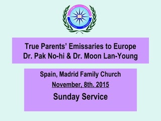 True Parents’ Emissaries to Europe
Dr. Pak No-hi & Dr. Moon Lan-Young
Spain, Madrid Family Church
November, 8th. 2015
Sunday Service
 
