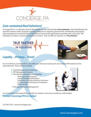 CONCIERGE PA
Cost-contained Real Solutions!
Concierge PA Inc. is a lifestyle and work-life bene ts provider that provides cost-contained, customized lifestyle and
work-life solutions within corporate concierge platforms to corporate, governmental, membership and property
sales/management (rental and sales; residential and commercial) organizations generally with no less than 100
employees, members, customers, properties or tenants. And, we o er our solutions as a True Partner!



              TRUE PARTNER
                 HR SOLUTIONS


Loyalty…Privacy…Trust!

As a True Partner, Concierge PA Inc. also o ers our clients cost-saving and cost-contained HR solutions at the
corporate level. Those solutions include:

              Event Management & Production
              RFP Management Services
              Flat-Rate Recruiting Services including:
                    -FBI Background Investigations
                    -Employment Eligibility Veri cation
                    -Employment, Education & Reference Veri cation
                    -Consumer Reports & Background Investigation
                    -Drug Screening
              Training & Workshop Management


As a True Partner, Concierge PA Inc. provides its solutions, and service excellence under budget.
Contact Concierge PA Inc. today!


214.764.7750 | www.conciergepa.com



                                                                                www.conciergepa.com
 