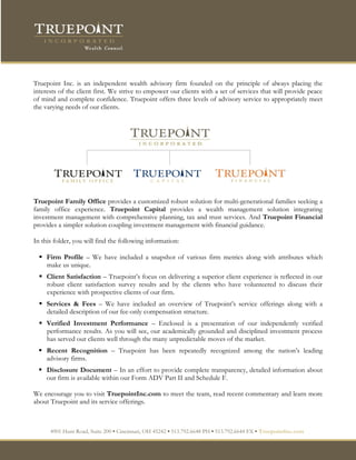 Truepoint Inc. is an independent wealth advisory firm founded on the principle of always placing the
interests of the client first. We strive to empower our clients with a set of services that will provide peace
of mind and complete confidence. Truepoint offers three levels of advisory service to appropriately meet
the varying needs of our clients.




Truepoint Family Office provides a customized robust solution for multi-generational families seeking a
family office experience. Truepoint Capital provides a wealth management solution integrating
investment management with comprehensive planning, tax and trust services. And Truepoint Financial
provides a simpler solution coupling investment management with financial guidance.

In this folder, you will find the following information:

   Firm Profile – We have included a snapshot of various firm metrics along with attributes which
    make us unique.
   Client Satisfaction – Truepoint’s focus on delivering a superior client experience is reflected in our
    robust client satisfaction survey results and by the clients who have volunteered to discuss their
    experience with prospective clients of our firm.
   Services & Fees – We have included an overview of Truepoint’s service offerings along with a
    detailed description of our fee-only compensation structure.
   Verified Investment Performance – Enclosed is a presentation of our independently verified
    performance results. As you will see, our academically grounded and disciplined investment process
    has served our clients well through the many unpredictable moves of the market.
   Recent Recognition – Truepoint has been repeatedly recognized among the nation’s leading
    advisory firms.
   Disclosure Document – In an effort to provide complete transparency, detailed information about
    our firm is available within our Form ADV Part II and Schedule F.

We encourage you to visit TruepointInc.com to meet the team, read recent commentary and learn more
about Truepoint and its service offerings.



      4901 Hunt Road, Suite 200 ▪ Cincinnati, OH 45242 ▪ 513.792.6648 PH ▪ 513.792.6644 FX ▪ TruepointInc.com
 