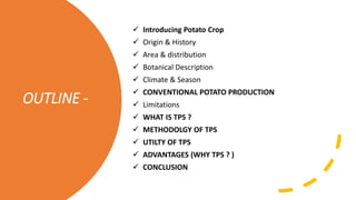 OUTLINE -
 Introducing Potato Crop
 Origin & History
 Area & distribution
 Botanical Description
 Climate & Season
 CONVENTIONAL POTATO PRODUCTION
 Limitations
 WHAT IS TPS ?
 METHODOLGY OF TPS
 UTILTY OF TPS
 ADVANTAGES (WHY TPS ? )
 CONCLUSION
 