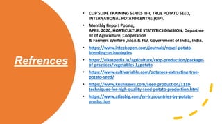 Refrences
• CLIP SLIDE TRAINING SERIES III-I, TRUE POTATO SEED,
INTERNATIONAL POTATO CENTRE((CIP).
• Monthly Report Potato,
APRIL 2020, HORTICULTURE STATISTICS DIVISION, Departme
nt of Agriculture, Cooperation
& Farmers Welfare ,MoA & FW, Government of India, India.
• https://www.intechopen.com/journals/novel-potato-
breeding-technologies
• https://vikaspedia.in/agriculture/crop-production/package-
of-practices/vegetables-1/potato
• https://www.cultivariable.com/potatoes-extracting-true-
potato-seed/
• https://www.krishisewa.com/seed-production/1110-
techniques-for-high-quality-seed-potato-production.html
• https://www.atlasbig.com/en-in/countries-by-potato-
production
 