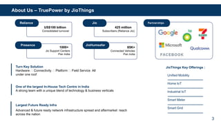 Turn Key Solution
Hardware 🡪 Connectivity 🡪 Platform 🡪 Field Service All
under one roof
One of the largest In-House Tech Centre in India
A strong team with a unique blend of technology & business verticals
Largest Future Ready Infra
Advanced & future ready network infrastructure spread and aftermarket reach
across the nation
Unified Mobility
Home IoT
Industrial IoT
Smart Meter
Smart Grid
JioThings Key Offerings :
US$100 billion
Consolidated turnover
425 million
Subscribers (Reliance Jio)
1000+
Jio Support Centers
Pan India
Reliance Jio
85K+
Connected Vehicles
Pan India
Presence JioHumsafar
Partnerships
3
About Us – TruePower by JioThings
 