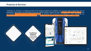 CREDITS: This presentation template was created by
Slidesgo, including icons by Flaticon, and infographics &
images by Freepik.
TruePower by JioThings is a leading provider of EV charging solutions and software. Our products make it easier than ever for
businesses, organizations and individuals to keep their electric vehicles charged. We offer a comprehensive range of chargers, from
fast-charging commercial models to residential wall units, all designed with convenience and efficiency in mind. Additionally, our
cloud-based software providing real-time monitoring and analytics to track usage patterns across multiple locations or users.
4
Products & Services
TruePower
Platform
Customisable
App Solution OCPI
Portal
 