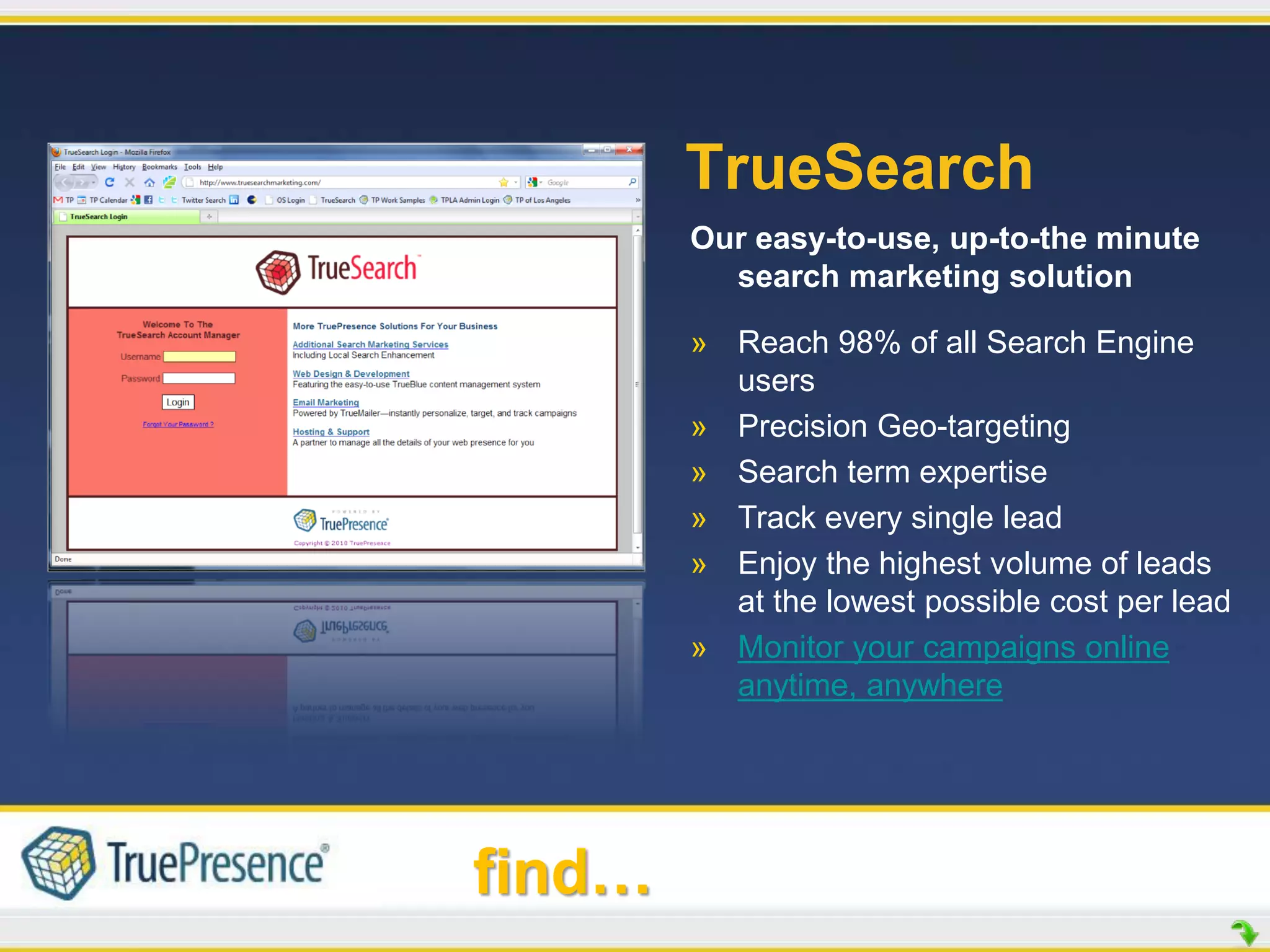 TrueSearch
        Our easy-to-use, up-to-the minute
          search marketing solution

        » Reach 98% of all Search Engine
          users
        » Precision Geo-targeting
        » Search term expertise
        » Track every single lead
        » Enjoy the highest volume of leads
          at the lowest possible cost per lead
        » Monitor your campaigns online
          anytime, anywhere




find…
 