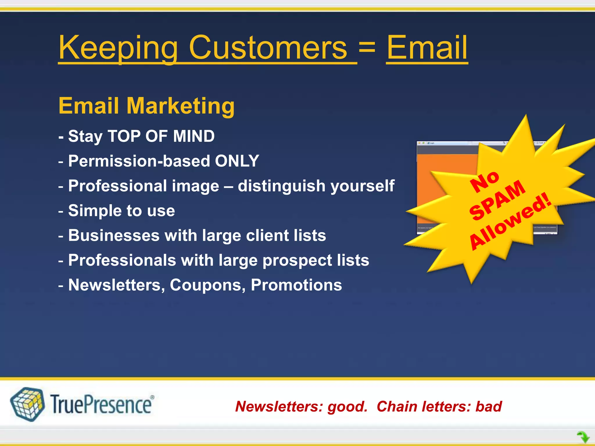 Keeping Customers = Email
Email Marketing
- Stay TOP OF MIND
- Permission-based ONLY
- Professional image – distinguish yourself
- Simple to use
- Businesses with large client lists
- Professionals with large prospect lists
- Newsletters, Coupons, Promotions




                      Newsletters: good. Chain letters: bad
 