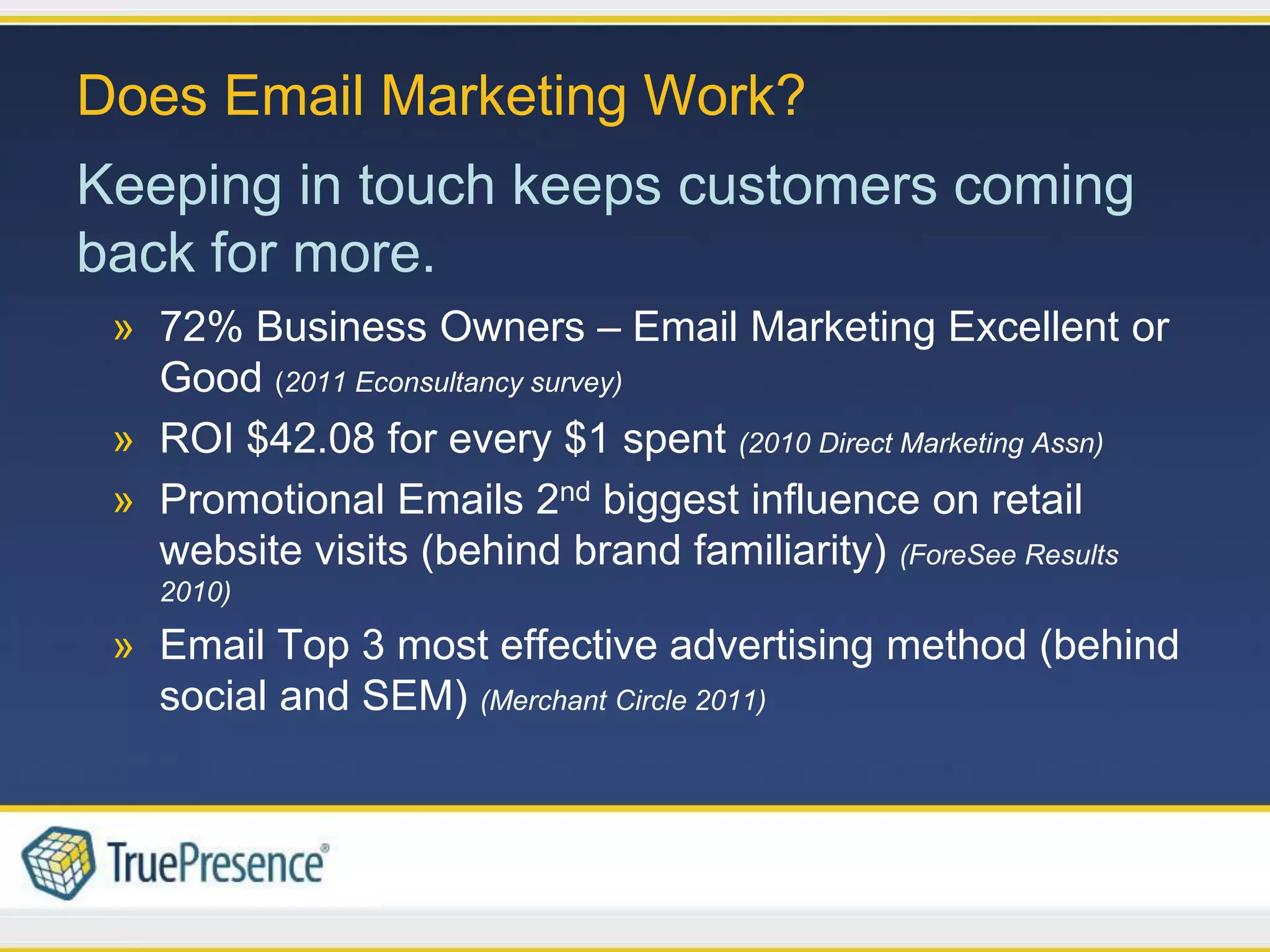 Does Email Marketing Work?
Keeping in touch keeps customers coming
back for more.
 » 72% Business Owners – Email Marketing Excellent or
   Good (2011 Econsultancy survey)
 » ROI $42.08 for every $1 spent (2010 Direct Marketing Assn)
 » Promotional Emails 2nd biggest influence on retail
   website visits (behind brand familiarity) (ForeSee Results
   2010)

 » Email Top 3 most effective advertising method (behind
   social and SEM) (Merchant Circle 2011)
 