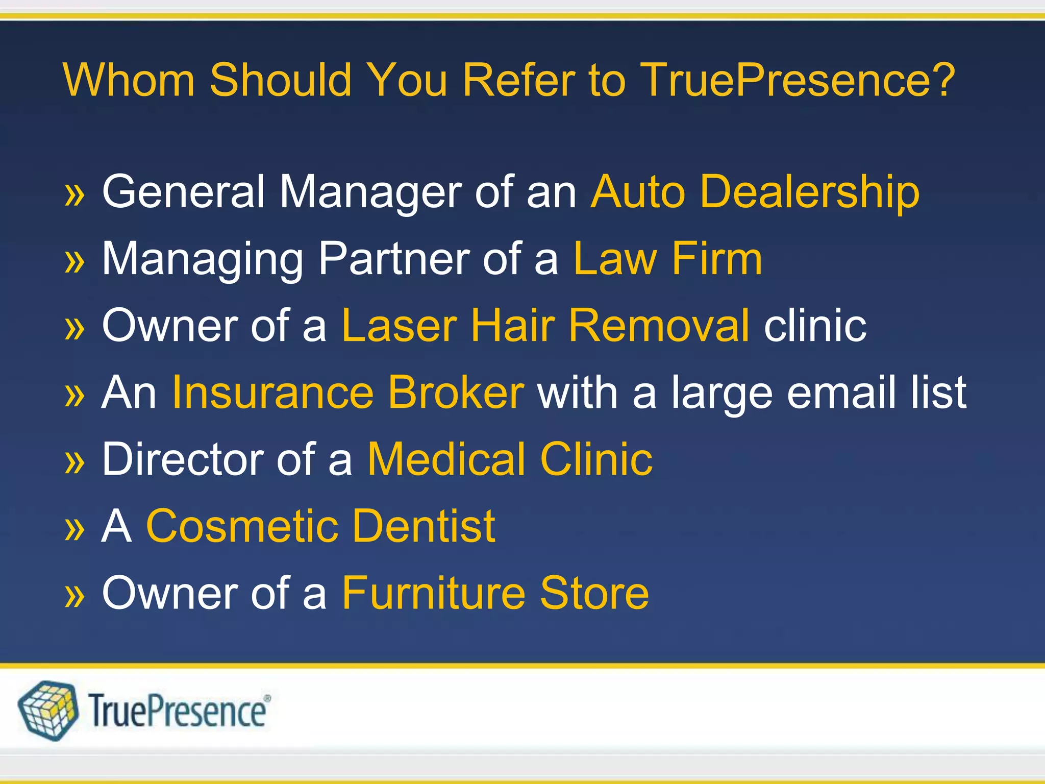 Whom Should You Refer to TruePresence?

» General Manager of an Auto Dealership
» Managing Partner of a Law Firm
» Owner of a Laser Hair Removal clinic
» An Insurance Broker with a large email list
» Director of a Medical Clinic
» A Cosmetic Dentist
» Owner of a Furniture Store
 