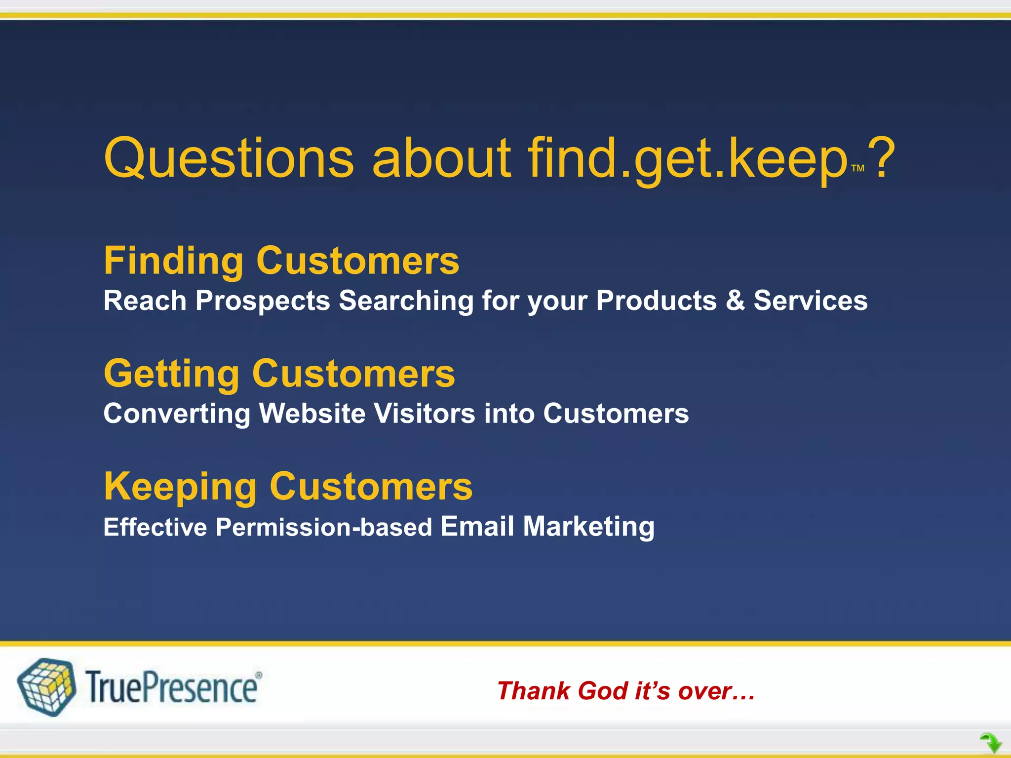 Questions about find.get.keep ?                     ™




Finding Customers
Reach Prospects Searching for your Products & Services

Getting Customers
Converting Website Visitors into Customers

Keeping Customers
Effective Permission-based Email Marketing




                             Thank God it’s over…
 