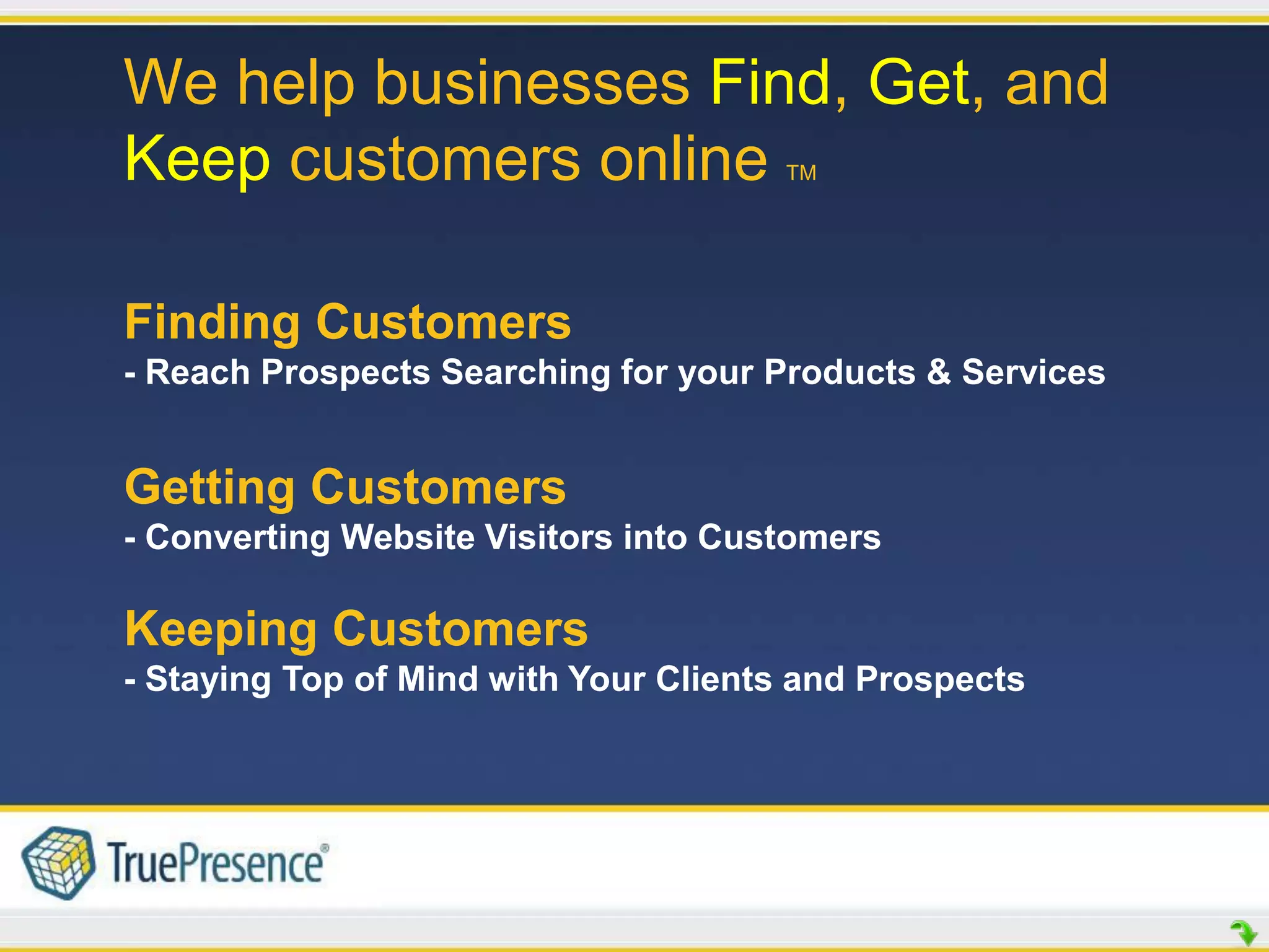 We help businesses Find, Get, and
Keep customers online                 TM




Finding Customers
- Reach Prospects Searching for your Products & Services


Getting Customers
- Converting Website Visitors into Customers

Keeping Customers
- Staying Top of Mind with Your Clients and Prospects
 