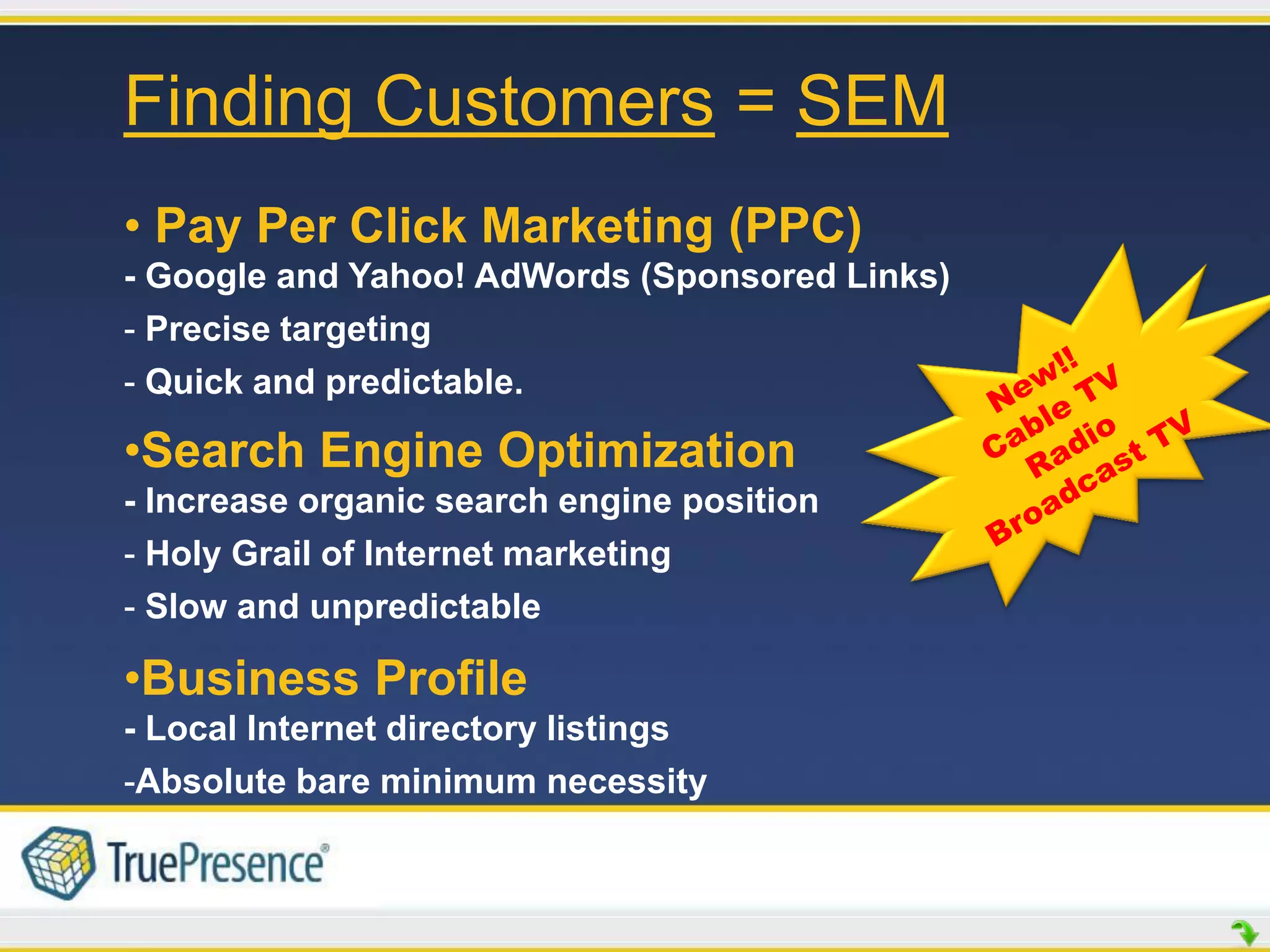 Finding Customers = SEM
• Pay Per Click Marketing (PPC)
- Google and Yahoo! AdWords (Sponsored Links)
- Precise targeting
- Quick and predictable.

•Search Engine Optimization
- Increase organic search engine position
- Holy Grail of Internet marketing
- Slow and unpredictable

•Business Profile
- Local Internet directory listings
-Absolute bare minimum necessity
 