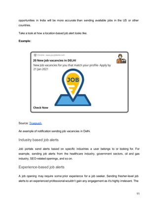 11
opportunities in India will be more accurate than sending available jobs in the US or other
countries.
Take a look at how a location-based job alert looks like.
Example:
Source: Truepush
An example of notification sending job vacancies in Delhi.
Industry based job alerts
Job portals send alerts based on specific industries a user belongs to or looking for. For
example, sending job alerts from the healthcare industry, government sectors, oil and gas
industry, SEO-related openings, and so on.
Experience-based job alerts
A job opening may require some prior experience for a job seeker. Sending fresher-level job
alerts to an experienced professional wouldn’t gain any engagement as it’s highly irrelevant. The
 