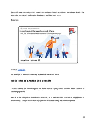 12
job notification campaigns can serve their audience based on different experience levels. For
example, entry-level, senior-level, leadership positions, and so on.
Example:
Source: Truepush
An example of notification sending experience-based job alerts.
Best Time to Engage Job Seekers
Truepush study on best timings for job alerts depicts slightly varied behavior when it comes to
user engagement.
Out of all the Job portals studied and analyzed, all of them showed a decline in engagement in
the morning. The job notification engagement increases during the afternoon phase.
 