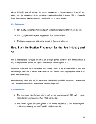 13
Almost 65% of job portals showed the highest engagement in the afternoon from 1 pm to 5 pm.
After 5 pm, the engagement again turns low throughout the night. However, 25% of job portals
have shown slightly good engagement rates from 6 pm to 10 pm as well.
Key Takeaways:
➢ 65% of job portals show the highest push notification engagement from 1 pm to 5 pm.
➢ 25% of job portals show good engagement from 6 pm to 10 pm.
➢ The lowest engagement a job portal faces is in the morning timings.
Best Push Notification Frequency for the Job Industry and
CTR
Out of all the clients surveyed, almost 62.5% of all job portals send less than 10 notifications a
day. Such job portals receive the highest click-through rate as high as 21%.
When the notification count increases and comes under 30 to 60 notifications a day, the
click-through rate sees a decline and stands at 10%. Almost 37.5% of job portals send 30-60
push notifications a day.
One interesting find is that the job portals that send 30 to 60 job alerts a day with CTR reaching
10%, also receive the lowest click-through rate reaching 0.03%
Key Takeaways:
➢ The maximum click-through rate of Job portals reaches up to 21% with a push
notifications frequency of less than 10 job alerts a day.
➢ The second highest click-through rate of job portals reaches up to 10% when the push
notification frequency reaches 30-60 job notifications a day.
 