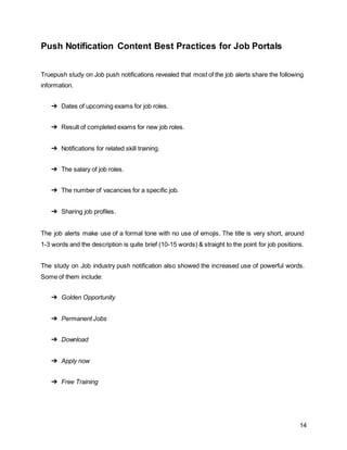 14
Push Notification Content Best Practices for Job Portals
Truepush study on Job push notifications revealed that most of the job alerts share the following
information.
➔ Dates of upcoming exams for job roles.
➔ Result of completed exams for new job roles.
➔ Notifications for related skill training.
➔ The salary of job roles.
➔ The number of vacancies for a specific job.
➔ Sharing job profiles.
The job alerts make use of a formal tone with no use of emojis. The title is very short, around
1-3 words and the description is quite brief (10-15 words) & straight to the point for job positions.
The study on Job industry push notification also showed the increased use of powerful words.
Some of them include:
➔ Golden Opportunity
➔ Permanent Jobs
➔ Download
➔ Apply now
➔ Free Training
 