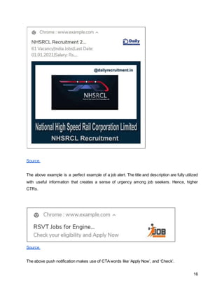 16
Source
The above example is a perfect example of a job alert. The title and description are fully utilized
with useful information that creates a sense of urgency among job seekers. Hence, higher
CTRs.
Source
The above push notification makes use of CTAwords like ‘Apply Now’, and ‘Check’.
 