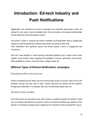 18
Introduction: Ed-tech Industry and
Push Notifications
Digitalization has improved the access to education and e-learning opportunities. Users are
looking for more ways to gain knowledge online. Not only students, but corporate professionals
are also looking for online educational sources.
The ed-tech market is evolving and ed-tech marketers are finding better ways to engage their
audience. E-learning portals are sending a wide variety of courses to learn from.
Push notifications add significant value to the ed-tech portals in terms of engagement and
conversions.
With this broad adoption of online learning, educational platforms are in need to push timely
updates to the website visitors regarding the availability of courses, admissions, fee structure,
offers available on courses, mock test series, college ranking, etc.
Different Types of Ed-tech Notifications campaigns
Educational offers and discounts
Ed-tech companies provide offers from time to time to get access to courses. Users click on the
preferred courses that they want to learn. Various discounts are shared with the audience
through push notifications. For example, 30% off on the Business English plan, etc.
Sending course updates
An ed-tech brand not only sells courses. But, provide a complete ecosystem for learners. Those
who are already subscribed to any specific course can receive the related push updates on their
devices. For example, sending ed-tech updates for the completion of the remaining 50% course.
 