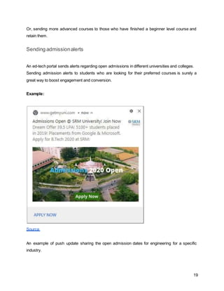 19
Or, sending more advanced courses to those who have finished a beginner level course and
retain them.
Sending admissionalerts
An ed-tech portal sends alerts regarding open admissions in different universities and colleges.
Sending admission alerts to students who are looking for their preferred courses is surely a
great way to boost engagement and conversion.
Example:
Source
An example of push update sharing the open admission dates for engineering for a specific
industry.
 
