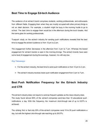 20
Best Time to Engage Ed-tech Audience
The audience of an ed-tech brand comprises students, working professionals, and enthusiasts
from different fields. Engaging them when they are mostly occupied with other primary things is
not an ideal decision. For example, a student might be busy in the morning hustle to go to
school. The best time to engage them would be in the afternoon during the lunch breaks. And
the same goes for working professionals.
Truepush study on the ed-tech industry for sending push notifications revealed that the best
time to engage the ed-tech audience is from 12 pm to 2 pm.
The engagement further decreases in the afternoon from 3 pm to 7 pm. Whereas the lowest
engagement for ed-tech brands is seen in the morning timings. The ed-tech brands have seen
some level of engagement during the evenings, however, it is still very low.
Key Takeaways:
➢ For the ed-tech industry, the best time to send push notifications is from 12 pm to 2 pm.
➢ The ed-tech industry receives lower push notification engagement from 3 pm to 7 pm.
Best Push Notification Frequency for the Ed-tech Industry
and CTR
The ed-tech industry does not require to send as frequent updates as the news industry does.
The study found almost 80% of the ed-tech companies send less than 10 educational push
notifications a day. With this frequency, the maximum click-through rate of up to 8.97% is
achieved.
The striking find is that only 20% of the ed-tech companies send 10 to 20 push notifications a
day, but with the highest click-through rate reaching up to 28.57%.
 