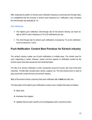 21
After analyzing the pattern of ed-tech push notification frequency concerning click-through rates,
it is established that the increase in ed-tech push frequency by 1 notification a day, increases
the click-through rate gradually by 1%.
Key Takeaways:
➢ The highest push notification click-through rate for the ed-tech industry can reach as
high as 28.57% with a frequency of 10 to 20 notifications per day.
➢ The click-through rate for ed-tech push notifications increases by 1% as the notification
count increases by 1 count.
Push Notification Content Best Practices for Ed-tech industry
The ed-tech industry makes use of push notifications in multiple ways. The content used for
push copywriting is varied. However, certain common aspects of notification content for the
ed-tech space have been assessed and mentioned below.
The title of an ed-tech notification is brief, somewhere around 2-5 words, like most of the other
industries. The title often includes exam names, subjects, etc. The only industry which is seen to
play around with content format is the ed-tech industry.
Most of the ed-tech brands customize their push notification title in Bold and italic font.
The description of the edtech push notifications mostly covers multiple information as follows.
➔ Mock tests
➔ Interviews from toppers
➔ Updates that are exam specific such as Geography exam, economics exam.
 