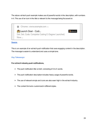 24
The above ed-tech push example makes use of powerful words in the description, with numbers
in it. The use of an icon in the title is relevant to the message being focussed on.
Source
This is an example of an ed-tech push notification that uses engaging content in the description.
The message is easier to understand and uses a simple tone.
Key Takeaways:
For ed-tech industry push notifications,
➢ The push notification title is brief, consisting of 2 to 5 words.
➢ The push notification description includes heavy usage of powerful words.
➢ The use of relevant emojis and icons are also seen high in the ed-tech industry.
➢ The content format is customized in different styles.
 