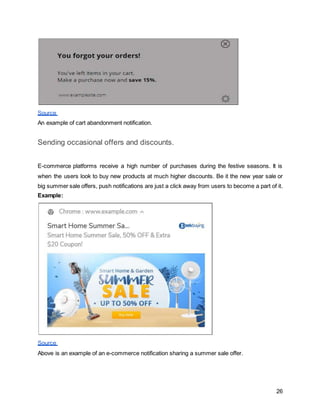 26
Source
An example of cart abandonment notification.
Sending occasional offers and discounts.
E-commerce platforms receive a high number of purchases during the festive seasons. It is
when the users look to buy new products at much higher discounts. Be it the new year sale or
big summer sale offers, push notifications are just a click away from users to become a part of it.
Example:
Source
Above is an example of an e-commerce notification sharing a summer sale offer.
 
