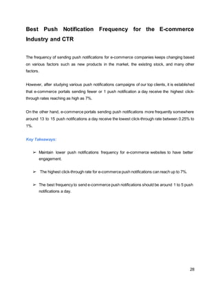 28
Best Push Notification Frequency for the E-commerce
Industry and CTR
The frequency of sending push notifications for e-commerce companies keeps changing based
on various factors such as new products in the market, the existing stock, and many other
factors.
However, after studying various push notifications campaigns of our top clients, it is established
that e-commerce portals sending fewer or 1 push notification a day receive the highest click-
through rates reaching as high as 7%.
On the other hand, e-commerce portals sending push notifications more frequently somewhere
around 13 to 15 push notifications a day receive the lowest click-through rate between 0.25% to
1%.
Key Takeaways:
➢ Maintain lower push notifications frequency for e-commerce websites to have better
engagement.
➢ The highest click-through rate for e-commerce push notifications can reach up to 7%.
➢ The best frequency to send e-commerce push notifications should be around 1 to 5 push
notifications a day.
 