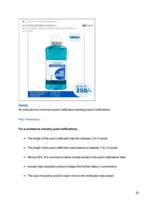 32
Source
An example of e-commerce push notification sending product notifications.
Key Takeaways:
For e-commerce industry push notifications,
➢ The length of the push notification title lies between 2 to 4 words.
➢ The length of the push notification descriptions is between 7 to 12 words.
➢ Almost 50% of e-commerce clients include emojis in the push notifications titles.
➢ Include high-resolution product images that further helps in conversions.
➢ The use of powerful words is seen more in the notification description.
 