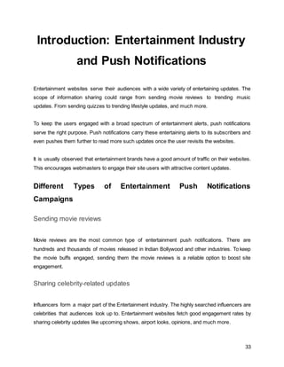 33
Introduction: Entertainment Industry
and Push Notifications
Entertainment websites serve their audiences with a wide variety of entertaining updates. The
scope of information sharing could range from sending movie reviews to trending music
updates. From sending quizzes to trending lifestyle updates, and much more.
To keep the users engaged with a broad spectrum of entertainment alerts, push notifications
serve the right purpose. Push notifications carry these entertaining alerts to its subscribers and
even pushes them further to read more such updates once the user revisits the websites.
It is usually observed that entertainment brands have a good amount of traffic on their websites.
This encourages webmasters to engage their site users with attractive content updates.
Different Types of Entertainment Push Notifications
Campaigns
Sending movie reviews
Movie reviews are the most common type of entertainment push notifications. There are
hundreds and thousands of movies released in Indian Bollywood and other industries. To keep
the movie buffs engaged, sending them the movie reviews is a reliable option to boost site
engagement.
Sharing celebrity-related updates
Influencers form a major part of the Entertainment industry. The highly searched influencers are
celebrities that audiences look up to. Entertainment websites fetch good engagement rates by
sharing celebrity updates like upcoming shows, airport looks, opinions, and much more.
 