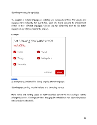34
Sending vernacular updates
The adoption of multiple languages on websites have increased over time. The websites are
engaging more intelligently than ever before. Users who like to consume the entertainment
content in their preferred languages, websites are now considering them to yield better
engagement and retention rates for the long run.
Example:
Source
An example of push notifications pop-up targeting different languages.
Sending upcoming movie trailers and trending videos
Movie trailers and trending videos are highly snackable content that receives higher visibility
among the audience. Sending such videos through push notifications is now a common practice
in the entertainment industry.
 