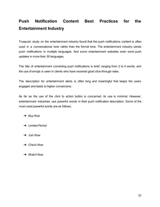 37
Push Notification Content Best Practices for the
Entertainment Industry
Truepush study on the entertainment industry found that the push notifications content is often
used in a conversational tone rather than the formal tone. The entertainment industry sends
push notifications in multiple languages. And some entertainment websites even send push
updates in more than 30 languages.
The title of entertainment converting push notifications is brief, ranging from 2 to 4 words, and
the use of emojis is seen in clients who have received good click-through rates.
The description for entertainment alerts is often long and meaningful that keeps the users
engaged and leads to higher conversions.
As far as the use of the click to action button is concerned, its use is minimal. However,
entertainment industries use powerful words in their push notification description. Some of the
most used powerful words are as follows.
➔ Buy Now
➔ Limited Period
➔ Join Now
➔ Check Now
➔ Watch Now
 