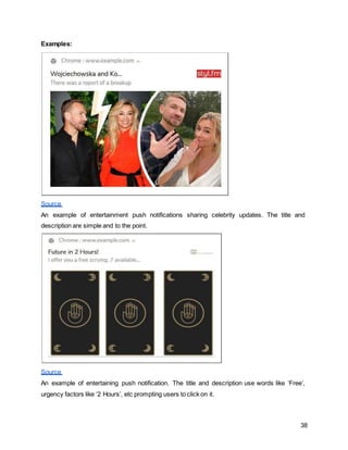 38
Examples:
Source
An example of entertainment push notifications sharing celebrity updates. The title and
description are simple and to the point.
Source
An example of entertaining push notification. The title and description use words like ‘Free’,
urgency factors like ‘2 Hours’, etc prompting users to click on it.
 
