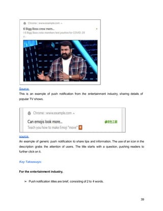 39
Source
This is an example of push notification from the entertainment industry, sharing details of
popular TV shows.
source
An example of generic push notification to share tips and information. The use of an icon in the
description grabs the attention of users. The title starts with a question, pushing readers to
further click on it.
Key Takeaways:
For the entertainment industry,
➢ Push notification titles are brief, consisting of 2 to 4 words.
 