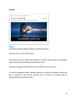 42
Example:
Source
An example of sending calendar updates to an astrology audience.
Sending Tarot card notifications
Tarot cards are used to predict future predictions concerning various aspects. The astrology
industry sends tarot card-related push notifications to users.
Sending engaging notifications through offers and discounts
To make the engagement better, Astrology websites can send push notifications offering new
gifts or discounts to their old and upcoming users. It could be a promotional alert or
announcement of any upcoming events.
 