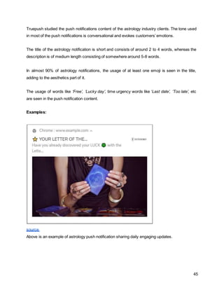 45
Truepush studied the push notifications content of the astrology industry clients. The tone used
in most of the push notifications is conversational and evokes customers’emotions.
The title of the astrology notification is short and consists of around 2 to 4 words, whereas the
description is of medium length consisting of somewhere around 5-8 words.
In almost 90% of astrology notifications, the usage of at least one emoji is seen in the title,
adding to the aesthetics part of it.
The usage of words like ‘Free’, ‘Lucky day’, time urgency words like ‘Last date’, ‘Too late’, etc
are seen in the push notification content.
Examples:
source
Above is an example of astrology push notification sharing daily engaging updates.
 