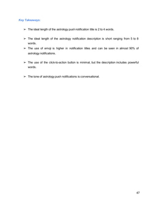 47
Key Takeaways:
➢ The ideal length of the astrology push notification title is 2 to 4 words.
➢ The ideal length of the astrology notification description is short ranging from 5 to 8
words.
➢ The use of emoji is higher in notification titles and can be seen in almost 90% of
astrology notifications.
➢ The use of the click-to-action button is minimal, but the description includes powerful
words.
➢ The tone of astrology push notifications is conversational.
 