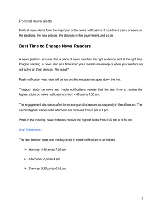 5
Political news alerts
Political news alerts form the major part of the news notifications. It could be a piece of news on
the elections, the new policies, the changes in the government, and so on.
Best Time to Engage News Readers
A news platform ensures that a piece of news reaches the right audience and at the right time.
Imagine sending a news alert at a time when your readers are asleep or when your readers are
not active on their devices. The result?
Push notification view rates will be low and the engagement goes down the line.
Truepush study on news and media notifications reveals that the best time to receive the
highest clicks on news notifications is from 4:45 am to 7:30 am.
The engagement decreases after the morning and increases subsequently in the afternoon. The
second highest clicks in the afternoon are received from 2 pm to 4 pm.
While in the evening, news websites receive the highest clicks from 5:30 pm to 6:15 pm.
Key Takeaways:
The best time for news and media portals to send notifications is as follows.
➢ Morning- 4:45 am to 7:30 am
➢ Afternoon- 2 pm to 4 pm
➢ Evening- 5:30 pm to 6:15 pm.
 