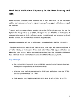 6
Best Push Notification Frequency for the News Industry and
CTR
News and media publishers make extensive use of push notifications. As the daily news
updates are in abundance, hence the highest frequency of sending push notifications among all
the industries.
Truepush study on news websites revealed that sending 50-60 notifications per day saw the
highest click-through rate of up to 13.98%, with a good view rate of 76.77%. As the frequency of
news alerts increases to 80-90 notifications a day, the click-through rate is reduced to almost
half that is 7.89%, and the notification view rate is dropped by 30%.
News websites sending less than 40 notifications a day receive a click rate from 3 % to 3.5 %.
The use of RSS-to-push notification is seen the most in the news and media industry than in
any other industry. As the frequency of news alerts is the highest, RSS- to push notifications are
extensively used. RSS-to push is automated alerts that go live once the related content has
been published. RSS-to push notifications save almost 42 man-hours every month.
Key Takeaways:
➢ The Highest Click-through rate of up to 13.98% is seen among the Truepush clients with
the frequency ranging from 50-60 notifications a day.
➢ When the news notification count reaches 80-90 push notifications a day, the CTR is
reduced by more than half, i.e., 7.89%.
➢ News websites sending less than 40 notifications a day receive a CTR of up to 3.5%.
 