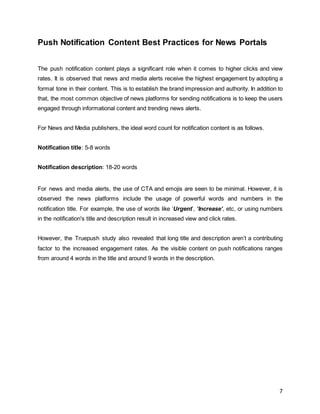 7
Push Notification Content Best Practices for News Portals
The push notification content plays a significant role when it comes to higher clicks and view
rates. It is observed that news and media alerts receive the highest engagement by adopting a
formal tone in their content. This is to establish the brand impression and authority. In addition to
that, the most common objective of news platforms for sending notifications is to keep the users
engaged through informational content and trending news alerts.
For News and Media publishers, the ideal word count for notification content is as follows.
Notification title: 5-8 words
Notification description: 18-20 words
For news and media alerts, the use of CTA and emojis are seen to be minimal. However, it is
observed the news platforms include the usage of powerful words and numbers in the
notification title. For example, the use of words like ‘Urgent’, ‘Increase’, etc, or using numbers
in the notification's title and description result in increased view and click rates.
However, the Truepush study also revealed that long title and description aren’t a contributing
factor to the increased engagement rates. As the visible content on push notifications ranges
from around 4 words in the title and around 9 words in the description.
 