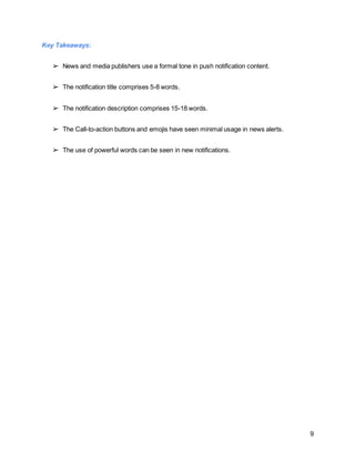 9
Key Takeaways:
➢ News and media publishers use a formal tone in push notification content.
➢ The notification title comprises 5-8 words.
➢ The notification description comprises 15-18 words.
➢ The Call-to-action buttons and emojis have seen minimal usage in news alerts.
➢ The use of powerful words can be seen in new notifications.
 